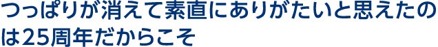 つっぱりが消えて素直にありがたいと思えたのは25周年だからこそ