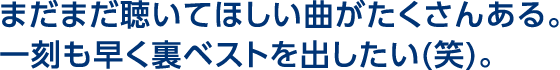 まだまだ聴いてほしい曲がたくさんある。一刻も早く裏ベストを出したい（笑）。