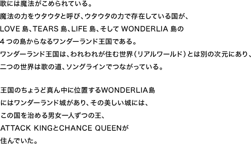 歌には魔法がこめられている。魔法の力をウタウタと呼び、ウタウタの力で存在している国が、LOVE島、TEARS島、LIFE島、そしてWONDERLIA島の4つの島からなるワンダーランド王国である。ワンダーランド王国は、われわれが住む世界（リアルワールド）とは別の次元にあり、二つの世界は歌の道、ソングラインでつながっている。王国のちょうど真ん中に位置するWONDERLIA島にはワンダーランド城があり、その美しい城には、この国を治める男女一人ずつの王、ATTACK KINGとCHANCE QUEENが住んでいた。
