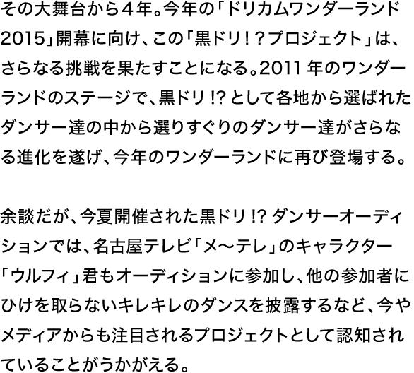 その大舞台から４年。今年の「ドリカムワンダーランド 2015」開幕に向け、この「黒ドリ！？プロジェクト」は、さらなる挑戦を果たすことになる。2011年のワンダーランドのステージで、黒ドリ!?として各地から選ばれたダンサー達の中から選りすぐりのダンサー達がさらなる進化を遂げ、今年のワンダーランドに再び登場する。余談だが、今夏開催された黒ドリ!?ダンサーオーディションでは、名古屋テレビ「メ〜テレ」のキャラクター「ウルフィ」君もオーディションに参加し、他の参加者にひけを取らないキレキレのダンスを披露するなど、今やメディアからも注目されるプロジェクトとして認知されていることがうかがえる。