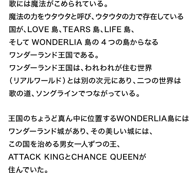 歌には魔法がこめられている。魔法の力をウタウタと呼び、ウタウタの力で存在している国が、LOVE島、TEARS島、LIFE島、そしてWONDERLIA島の4つの島からなるワンダーランド王国である。ワンダーランド王国は、われわれが住む世界（リアルワールド）とは別の次元にあり、二つの世界は歌の道、ソングラインでつながっている。王国のちょうど真ん中に位置するWONDERLIA島にはワンダーランド城があり、その美しい城には、この国を治める男女一人ずつの王、ATTACK KINGとCHANCE QUEENが住んでいた。
